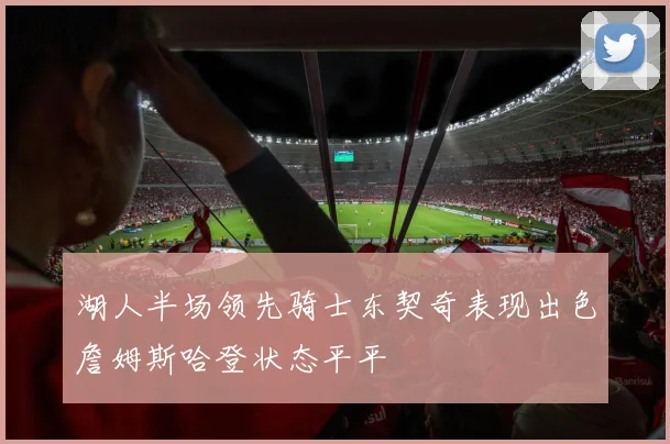 湖人半场领先骑士东契奇表现出色詹姆斯哈登状态平平