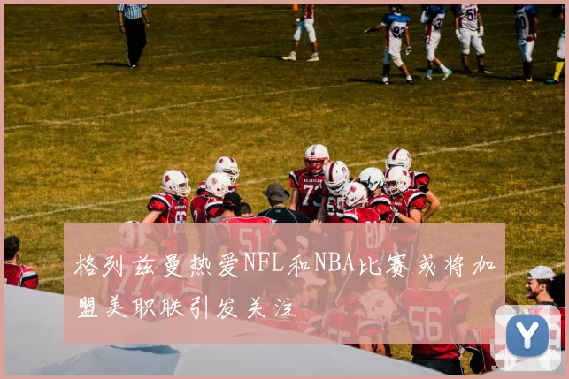 格列兹曼热爱NFL和NBA比赛或将加盟美职联引发关注