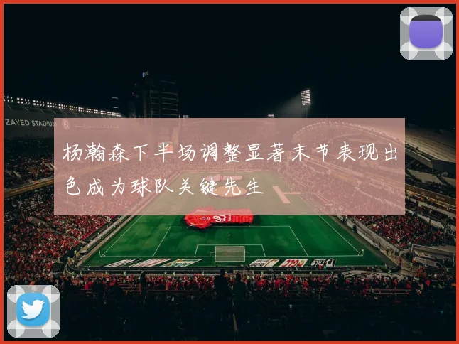 杨瀚森下半场调整显著末节表现出色成为球队关键先生