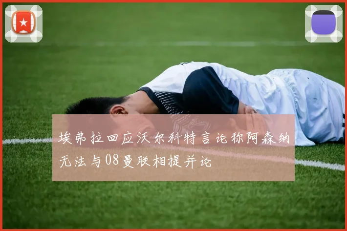 埃弗拉回应沃尔科特言论称阿森纳无法与08曼联相提并论