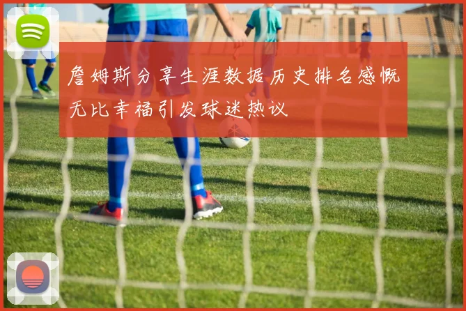 詹姆斯分享生涯数据历史排名感慨无比幸福引发球迷热议