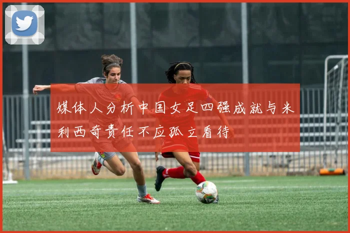 媒体人分析中国女足四强成就与米利西奇责任不应孤立看待
