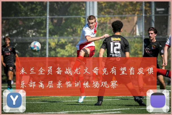 米兰全员备战尤文奇克有望首发俱乐部高层亲临训练场观察