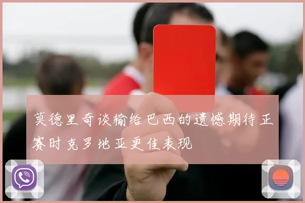 莫德里奇谈输给巴西的遗憾期待正赛时克罗地亚更佳表现